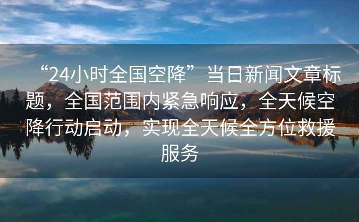 “24小時全國空降”當(dāng)日新聞文章標(biāo)題，全國范圍內(nèi)緊急響應(yīng)，全天候空降行動啟動，實現(xiàn)全天候全方位救援服務(wù)