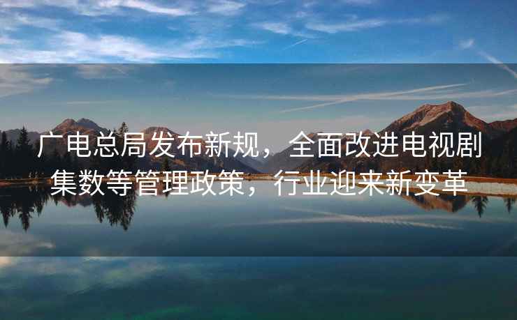 廣電總局發(fā)布新規(guī)，全面改進(jìn)電視劇集數(shù)等管理政策，行業(yè)迎來(lái)新變革