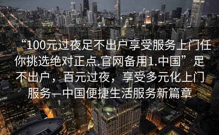 “100元過(guò)夜足不出戶享受服務(wù)上門任你挑選絕對(duì)正點(diǎn).官網(wǎng)備用1.中國(guó)”足不出戶，百元過(guò)夜，享受多元化上門服務(wù)—中國(guó)便捷生活服務(wù)新篇章