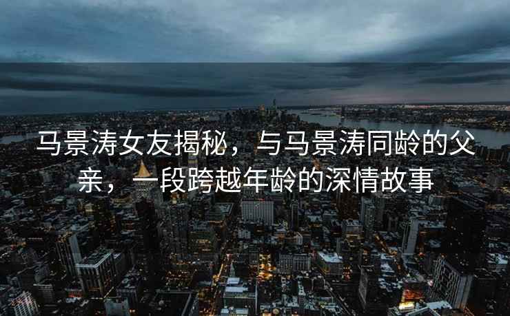 馬景濤女友揭秘，與馬景濤同齡的父親，一段跨越年齡的深情故事