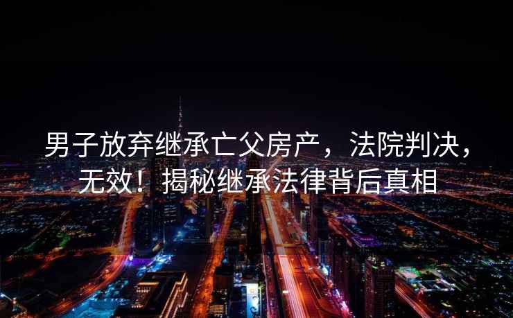 男子放棄繼承亡父房產(chǎn)，法院判決，無(wú)效！揭秘繼承法律背后真相