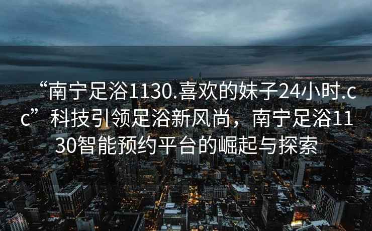 “南寧足浴1130.喜歡的妹子24小時.cc”科技引領(lǐng)足浴新風尚，南寧足浴1130智能預(yù)約平臺的崛起與探索