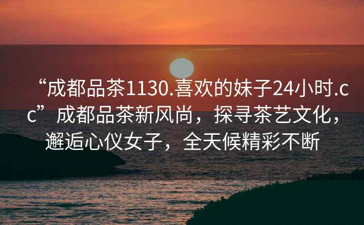 “成都品茶1130.喜歡的妹子24小時(shí).cc”成都品茶新風(fēng)尚，探尋茶藝文化，邂逅心儀女子，全天候精彩不斷