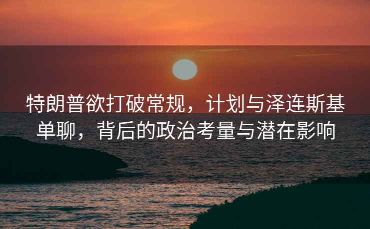 特朗普欲打破常規(guī)，計(jì)劃與澤連斯基單聊，背后的政治考量與潛在影響