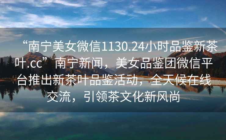 “南寧美女微信1130.24小時品鑒新茶葉.cc”南寧新聞，美女品鑒團微信平臺推出新茶葉品鑒活動，全天候在線交流，引領茶文化新風尚
