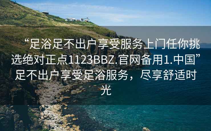 “足浴足不出戶享受服務上門任你挑選絕對正點1123BBZ.官網(wǎng)備用1.中國”足不出戶享受足浴服務，盡享舒適時光