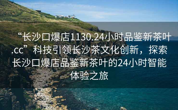 “長(zhǎng)沙口爆店1130.24小時(shí)品鑒新茶葉.cc”科技引領(lǐng)長(zhǎng)沙茶文化創(chuàng)新，探索長(zhǎng)沙口爆店品鑒新茶葉的24小時(shí)智能體驗(yàn)之旅