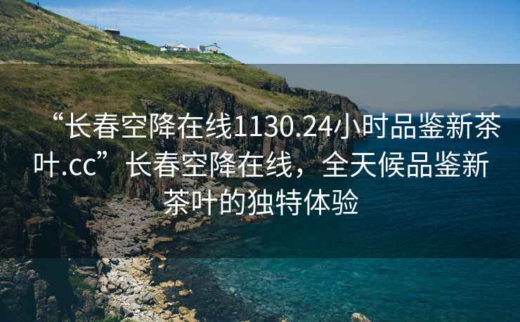 “長春空降在線1130.24小時(shí)品鑒新茶葉.cc”長春空降在線，全天候品鑒新茶葉的獨(dú)特體驗(yàn)