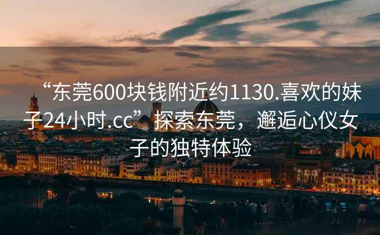 “東莞600塊錢附近約1130.喜歡的妹子24小時(shí).cc”探索東莞，邂逅心儀女子的獨(dú)特體驗(yàn)