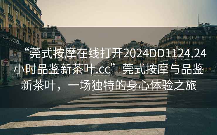 “莞式按摩在線打開(kāi)2024DD1124.24小時(shí)品鑒新茶葉.cc”莞式按摩與品鑒新茶葉，一場(chǎng)獨(dú)特的身心體驗(yàn)之旅
