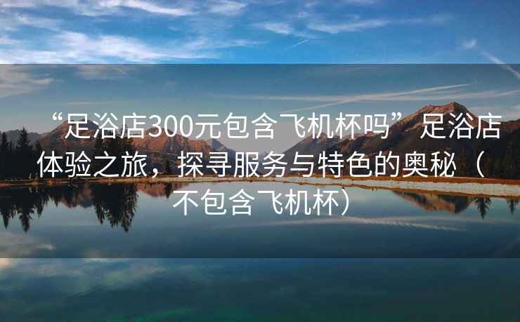 “足浴店300元包含飛機(jī)杯嗎”足浴店體驗(yàn)之旅，探尋服務(wù)與特色的奧秘（不包含飛機(jī)杯）