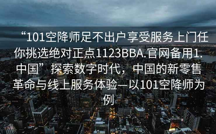 “101空降師足不出戶享受服務(wù)上門任你挑選絕對正點1123BBA.官網(wǎng)備用1.中國”探索數(shù)字時代，中國的新零售革命與線上服務(wù)體驗—以101空降師為例