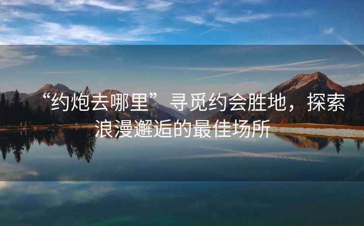 “約炮去哪里”尋覓約會勝地，探索浪漫邂逅的最佳場所