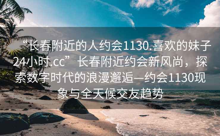 “長(zhǎng)春附近的人約會(huì)1130.喜歡的妹子24小時(shí).cc”長(zhǎng)春附近約會(huì)新風(fēng)尚，探索數(shù)字時(shí)代的浪漫邂逅—約會(huì)1130現(xiàn)象與全天候交友趨勢(shì)