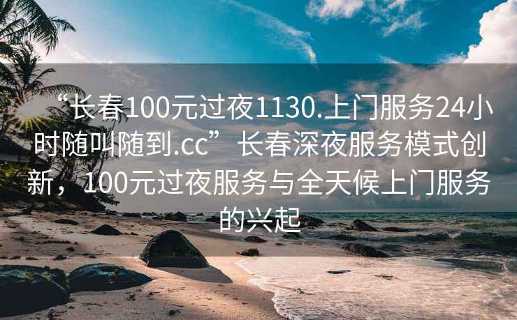 “長(zhǎng)春100元過(guò)夜1130.上門(mén)服務(wù)24小時(shí)隨叫隨到.cc”長(zhǎng)春深夜服務(wù)模式創(chuàng)新，100元過(guò)夜服務(wù)與全天候上門(mén)服務(wù)的興起