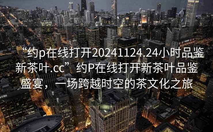 “約p在線打開20241124.24小時(shí)品鑒新茶葉.cc”約P在線打開新茶葉品鑒盛宴，一場(chǎng)跨越時(shí)空的茶文化之旅