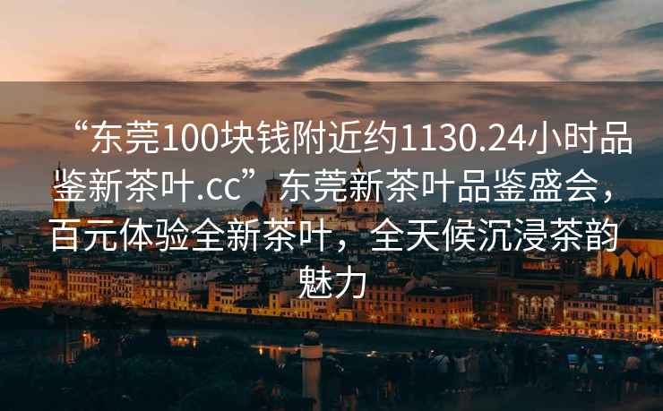 “東莞100塊錢附近約1130.24小時品鑒新茶葉.cc”東莞新茶葉品鑒盛會，百元體驗全新茶葉，全天候沉浸茶韻魅力