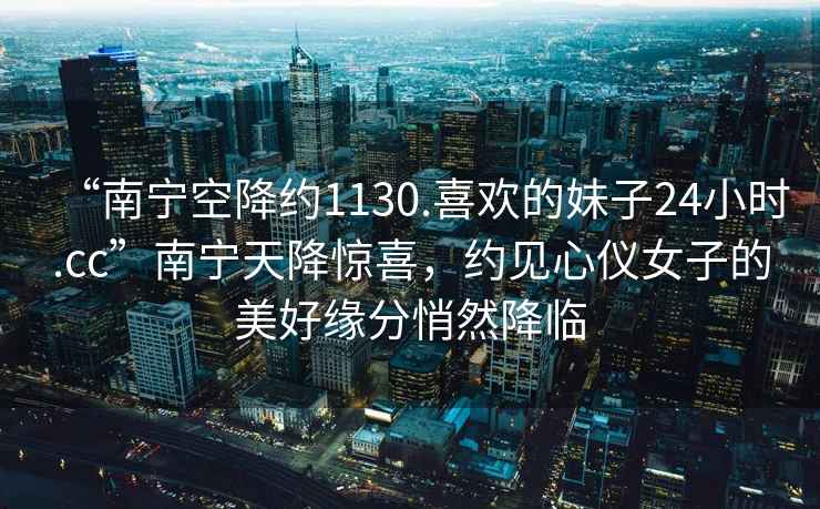 “南寧空降約1130.喜歡的妹子24小時.cc”南寧天降驚喜，約見心儀女子的美好緣分悄然降臨