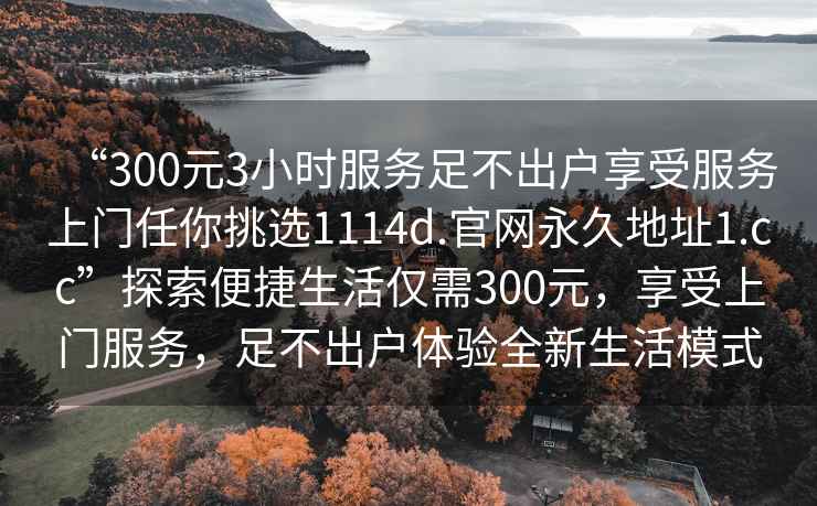“300元3小時(shí)服務(wù)足不出戶享受服務(wù)上門任你挑選1114d.官網(wǎng)永久地址1.cc”探索便捷生活僅需300元，享受上門服務(wù)，足不出戶體驗(yàn)全新生活模式