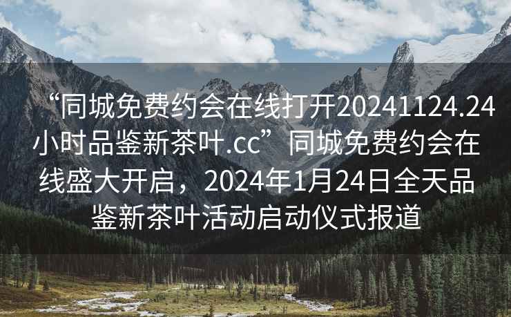 “同城免費約會在線打開20241124.24小時品鑒新茶葉.cc”同城免費約會在線盛大開啟，2024年1月24日全天品鑒新茶葉活動啟動儀式報道