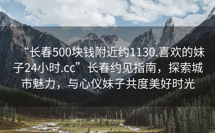 “長春500塊錢附近約1130.喜歡的妹子24小時(shí).cc”長春約見指南，探索城市魅力，與心儀妹子共度美好時(shí)光
