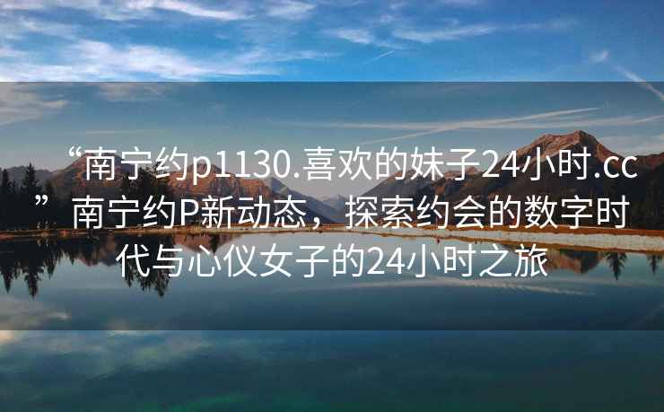 “南寧約p1130.喜歡的妹子24小時.cc”南寧約P新動態(tài)，探索約會的數(shù)字時代與心儀女子的24小時之旅