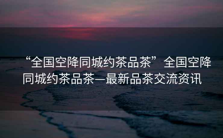 “全國空降同城約茶品茶”全國空降同城約茶品茶—最新品茶交流資訊