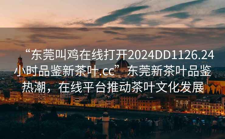 “東莞叫雞在線打開2024DD1126.24小時品鑒新茶葉.cc”東莞新茶葉品鑒熱潮，在線平臺推動茶葉文化發(fā)展