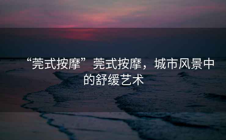 “莞式按摩”莞式按摩，城市風(fēng)景中的舒緩藝術(shù)