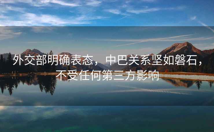 外交部明確表態(tài)，中巴關(guān)系堅如磐石，不受任何第三方影響