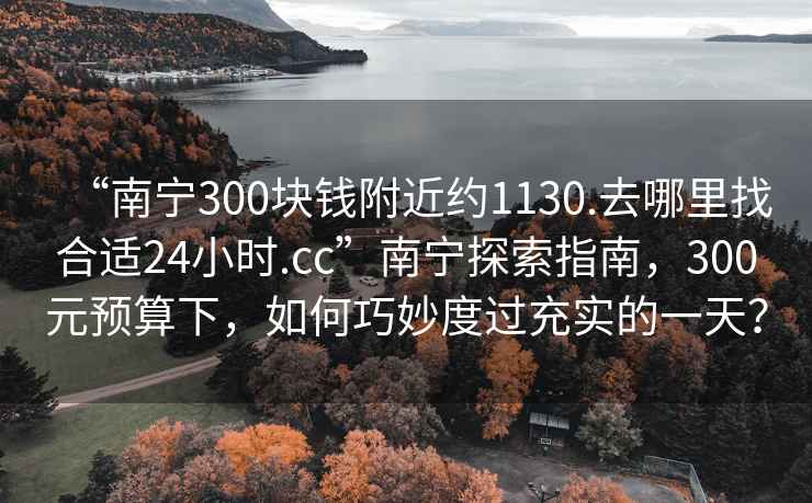 “南寧300塊錢附近約1130.去哪里找合適24小時.cc”南寧探索指南，300元預算下，如何巧妙度過充實的一天？