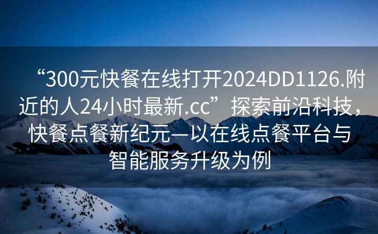 “300元快餐在線打開2024DD1126.附近的人24小時最新.cc”探索前沿科技，快餐點餐新紀(jì)元—以在線點餐平臺與智能服務(wù)升級為例