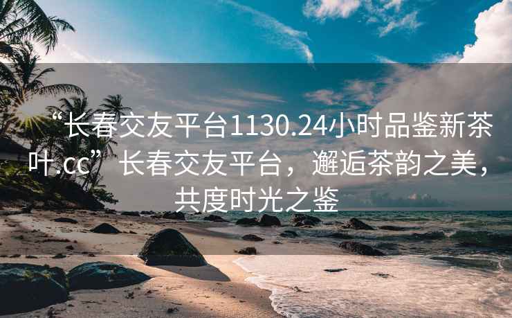 “長春交友平臺(tái)1130.24小時(shí)品鑒新茶葉.cc”長春交友平臺(tái)，邂逅茶韻之美，共度時(shí)光之鑒