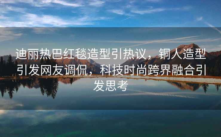 迪麗熱巴紅毯造型引熱議，銅人造型引發(fā)網(wǎng)友調(diào)侃，科技時(shí)尚跨界融合引發(fā)思考