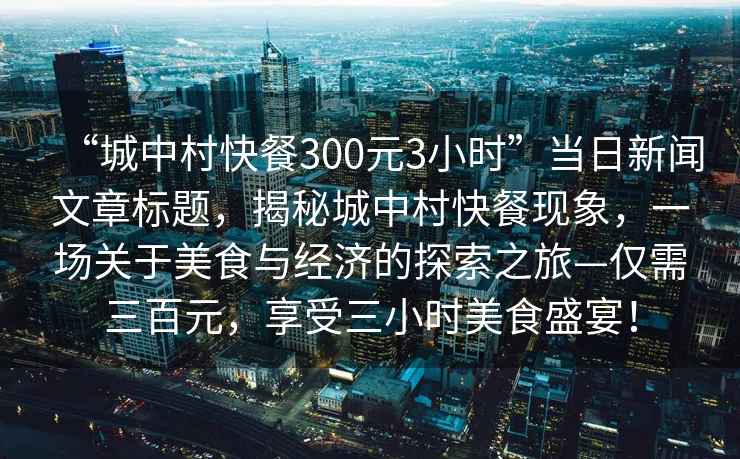 “城中村快餐300元3小時(shí)”當(dāng)日新聞文章標(biāo)題，揭秘城中村快餐現(xiàn)象，一場(chǎng)關(guān)于美食與經(jīng)濟(jì)的探索之旅—僅需三百元，享受三小時(shí)美食盛宴！