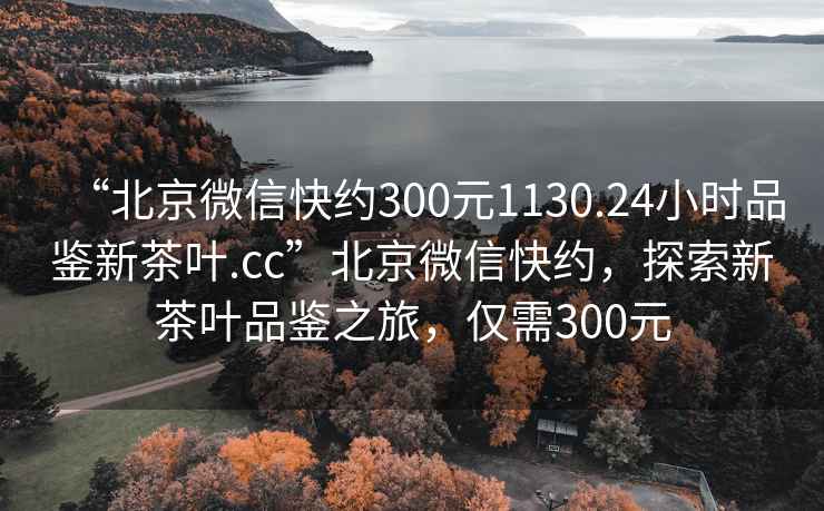 “北京微信快約300元1130.24小時品鑒新茶葉.cc”北京微信快約，探索新茶葉品鑒之旅，僅需300元