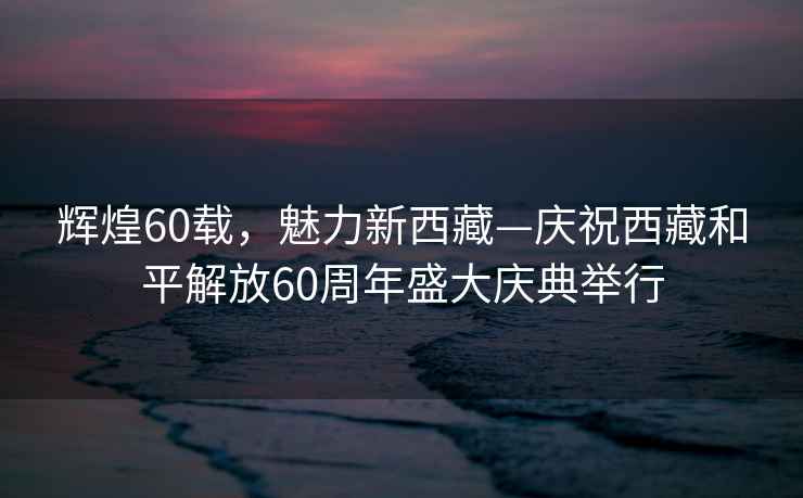 輝煌60載，魅力新西藏—慶祝西藏和平解放60周年盛大慶典舉行