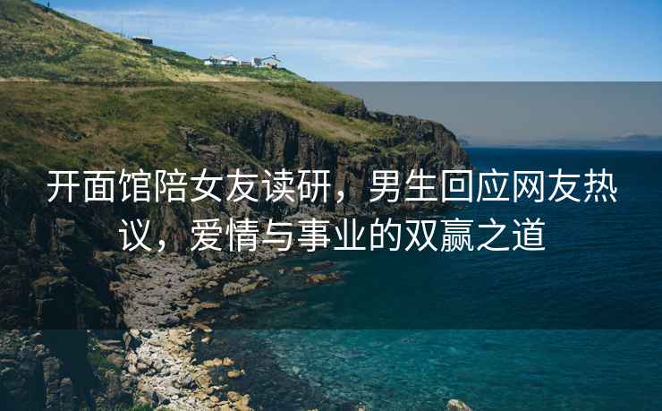 開面館陪女友讀研，男生回應(yīng)網(wǎng)友熱議，愛情與事業(yè)的雙贏之道