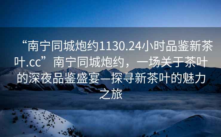 “南寧同城炮約1130.24小時品鑒新茶葉.cc”南寧同城炮約，一場關(guān)于茶葉的深夜品鑒盛宴—探尋新茶葉的魅力之旅