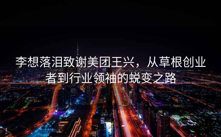 李想落淚致謝美團(tuán)王興，從草根創(chuàng)業(yè)者到行業(yè)領(lǐng)袖的蛻變之路