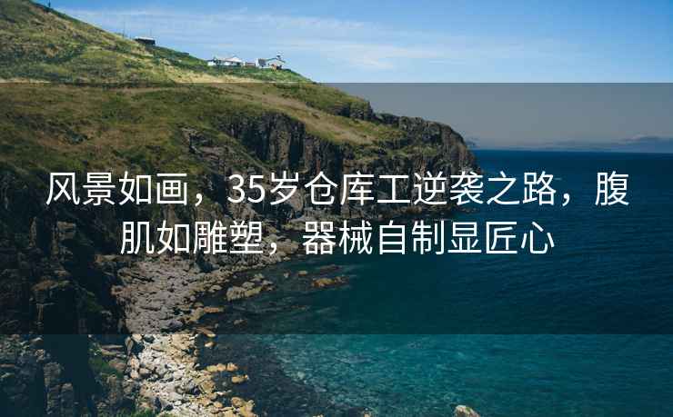 風(fēng)景如畫，35歲倉庫工逆襲之路，腹肌如雕塑，器械自制顯匠心