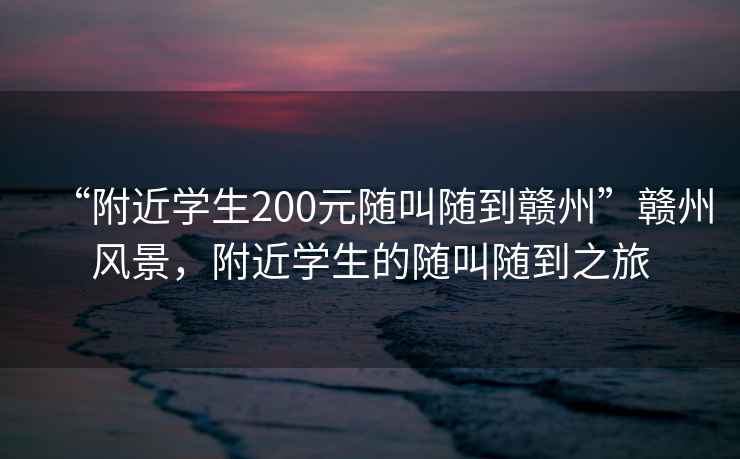 “附近學(xué)生200元隨叫隨到贛州”贛州風(fēng)景，附近學(xué)生的隨叫隨到之旅