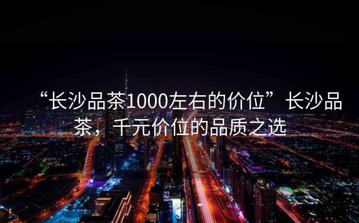 “長沙品茶1000左右的價位”長沙品茶，千元價位的品質(zhì)之選