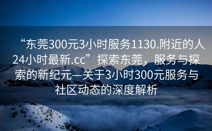 “東莞300元3小時(shí)服務(wù)1130.附近的人24小時(shí)最新.cc”探索東莞，服務(wù)與探索的新紀(jì)元—關(guān)于3小時(shí)300元服務(wù)與社區(qū)動(dòng)態(tài)的深度解析