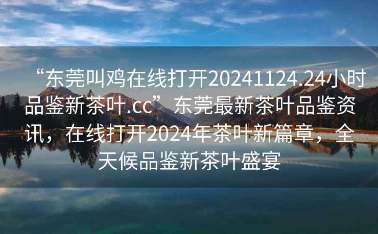 “東莞叫雞在線打開20241124.24小時(shí)品鑒新茶葉.cc”東莞最新茶葉品鑒資訊，在線打開2024年茶葉新篇章，全天候品鑒新茶葉盛宴