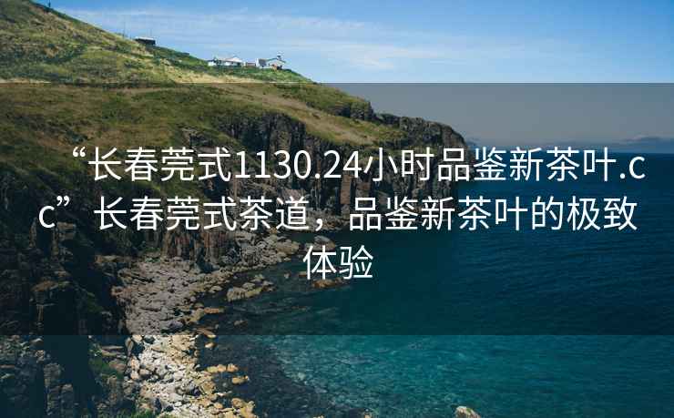 “長春莞式1130.24小時品鑒新茶葉.cc”長春莞式茶道，品鑒新茶葉的極致體驗(yàn)