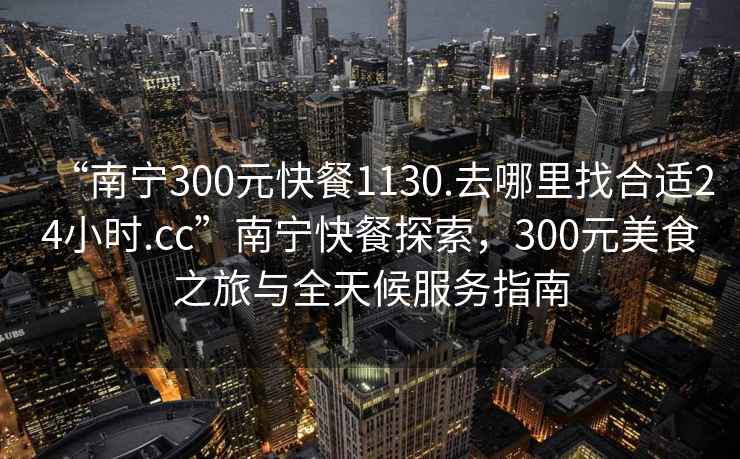 “南寧300元快餐1130.去哪里找合適24小時.cc”南寧快餐探索，300元美食之旅與全天候服務指南