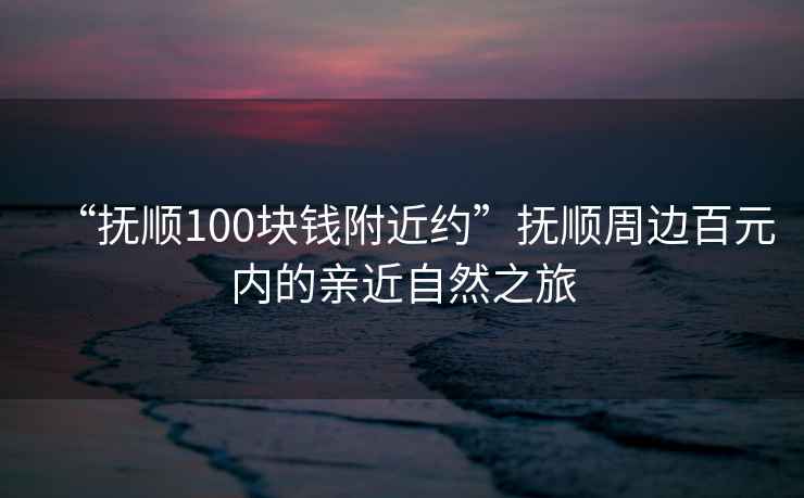 “撫順100塊錢附近約”撫順周邊百元內(nèi)的親近自然之旅