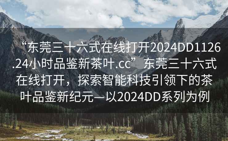 “東莞三十六式在線打開2024DD1126.24小時品鑒新茶葉.cc”東莞三十六式在線打開，探索智能科技引領(lǐng)下的茶葉品鑒新紀元—以2024DD系列為例
