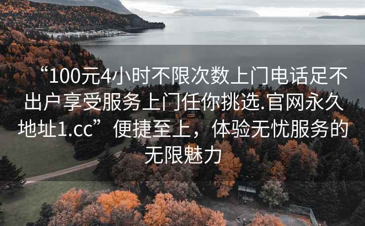 “100元4小時不限次數(shù)上門電話足不出戶享受服務(wù)上門任你挑選.官網(wǎng)永久地址1.cc”便捷至上，體驗無憂服務(wù)的無限魅力